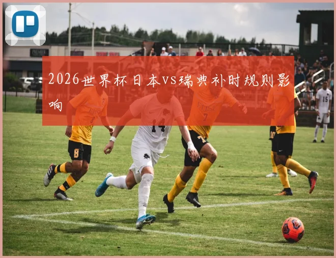 2026世界杯日本vs瑞典补时规则影响