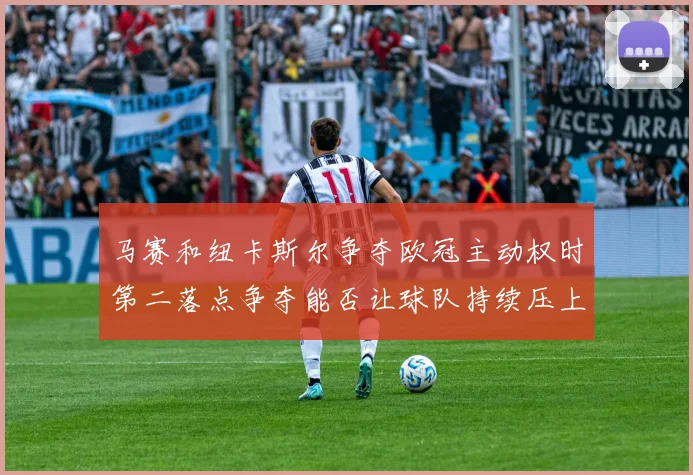 马赛和纽卡斯尔争夺欧冠主动权时第二落点争夺能否让球队持续压上