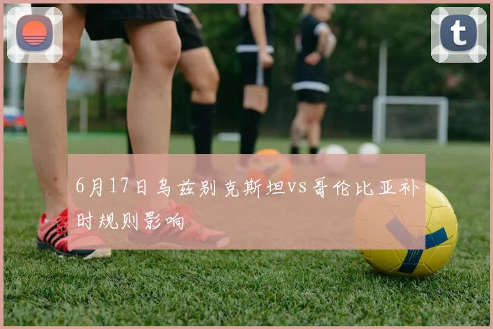 6月17日乌兹别克斯坦vs哥伦比亚补时规则影响